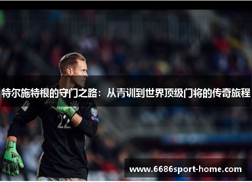 特尔施特根的守门之路：从青训到世界顶级门将的传奇旅程