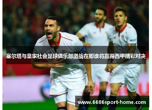 塞尔塔与皇家社会足球俱乐部激战在即谁将赢得西甲精彩对决